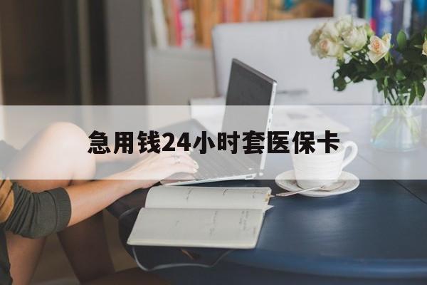河源急用钱24小时套医保卡(急用钱套医保卡怎么套出来现金)