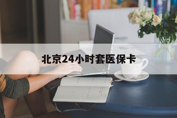 河源24小时套医保卡(北京医保卡优惠政策)
