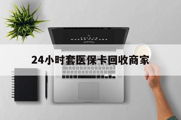 河源24小时套医保卡回收商家(高价回收医保卡联系方式)