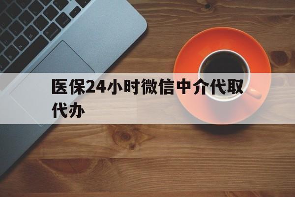 河源医保24小时微信中介代取代办(医保24小时微信中介代取代办怎么取消)