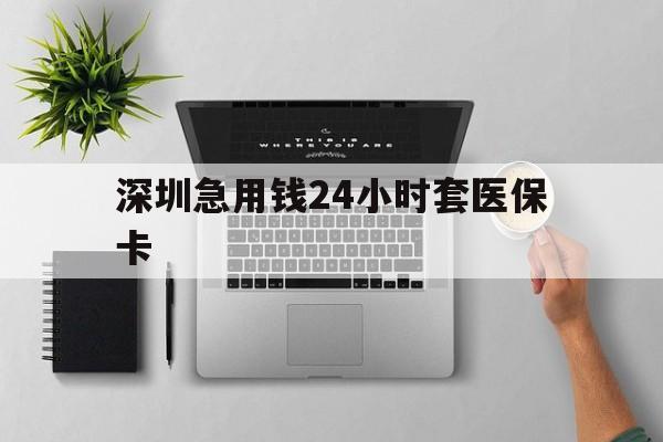 河源深圳急用钱24小时套医保卡(深圳24小时套社保卡)
