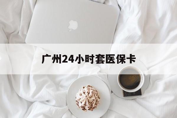 河源广州24小时套医保卡(广州哪里有套医保卡地方)