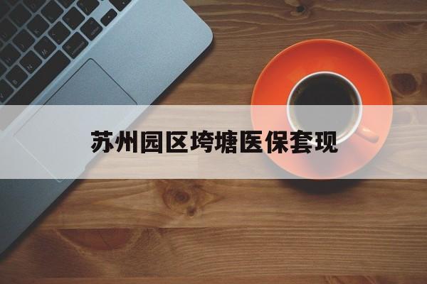 河源苏州园区垮塘医保套现(苏州园区医保卡的钱可以取出来吗?)