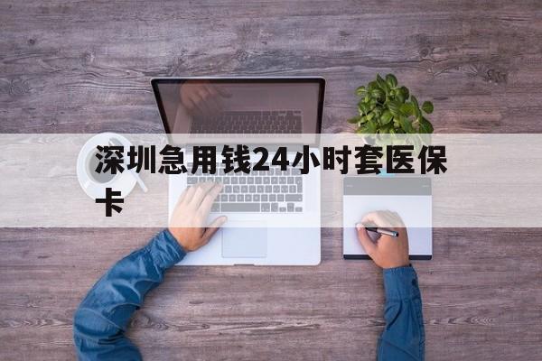 河源深圳急用钱24小时套医保卡(深圳医保24小时在线咨询)