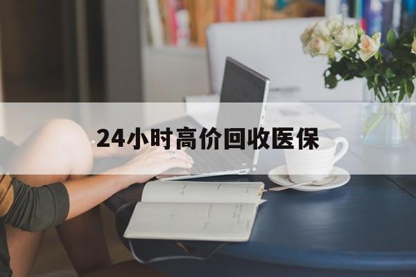 河源24小时高价回收医保(24小时高价回收医保小额)