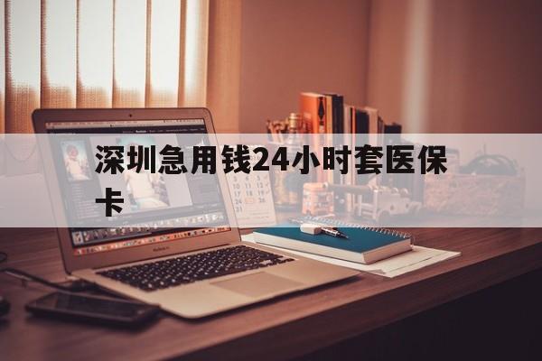 河源深圳急用钱24小时套医保卡(深圳急用钱套医保卡联系方式)