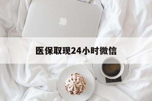河源医保取现24小时微信(医保取现24小时微信官方入口)