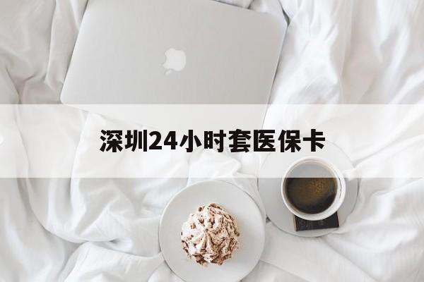 河源深圳24小时套医保卡(深圳医保套现有电话联系)